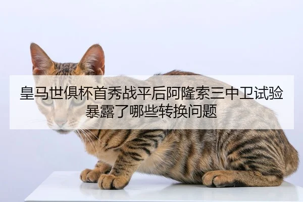 皇马世俱杯首秀战平后阿隆索三中卫试验暴露了哪些转换问题